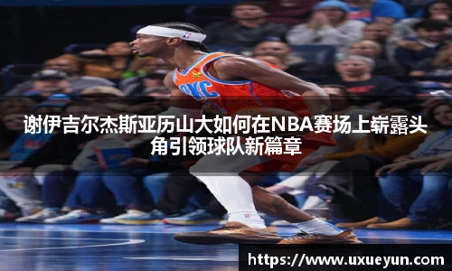 谢伊吉尔杰斯亚历山大如何在NBA赛场上崭露头角引领球队新篇章