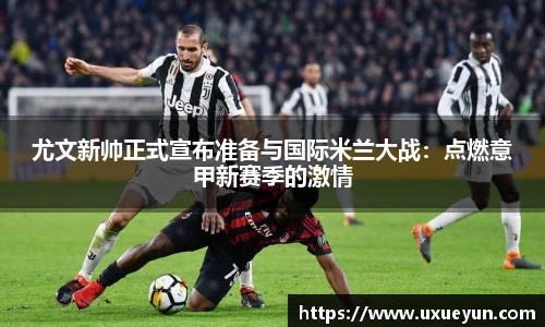 尤文新帅正式宣布准备与国际米兰大战：点燃意甲新赛季的激情